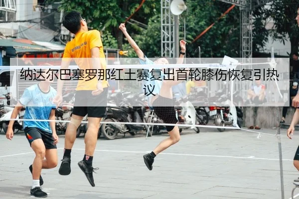 纳达尔巴塞罗那红土赛复出首轮膝伤恢复引热议